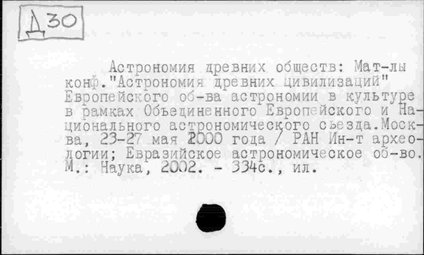 ﻿À5Q
Астрономия древних обществ: Мат-лы конф."Астрономия древних цивилизаций" Европейского об-ва астрономии в культуре в рамках Объединенного Европейского и Национального астрономического съезда.Москва, 23-27 мая 2000 года / РАН Ин-т археологии: Евразийское астрономическое об-во. М.: Наука', 2002. - 334с., ил.